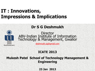 IT : Innovations,
Impressions & Implications
Dr S G Deshmukh
Director
ABV-Indian Institute of Information
Technology & Management, Gwalior
deshmukh.sg@gmail.com
ICATE 2013
Mukesh Patel School of Technology Management &
Engineering
23 Jan 2013
 