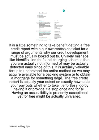 It is a little something to take benefit getting a free
 credit report within our awareness as ticket for a
  range of arguments why our credit development
 must be actually looked out to. Unlikely mishaps
like identification theft and charging schemes that
  you are actually not informed of may be actually
 detected early since of this. It is actually valuable
for us to understand the entire method so we may
acquire available for a backing system or to obtain
  a mortgage for something large. The free credit
report is actually your outset on exactly how to do
 your pay outs whether to take it effortless, go by
    having it or provide it a stop once and for all.
   Having an accessibility is presently exceptional
       yet for free might be actually unrivalled.




resume writing tips
 