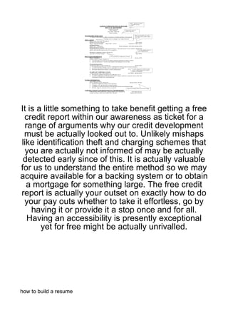 It is a little something to take benefit getting a free
 credit report within our awareness as ticket for a
  range of arguments why our credit development
 must be actually looked out to. Unlikely mishaps
like identification theft and charging schemes that
  you are actually not informed of may be actually
 detected early since of this. It is actually valuable
for us to understand the entire method so we may
acquire available for a backing system or to obtain
  a mortgage for something large. The free credit
report is actually your outset on exactly how to do
 your pay outs whether to take it effortless, go by
    having it or provide it a stop once and for all.
   Having an accessibility is presently exceptional
       yet for free might be actually unrivalled.




how to build a resume
 