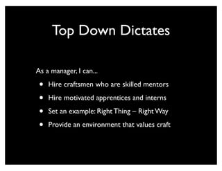 Top Down Dictates

As a manager, I can...

 •   Hire craftsmen who are skilled mentors

 •   Hire motivated apprentices and interns

 •   Set an example: Right Thing – Right Way

 •   Provide an environment that values craft
 
