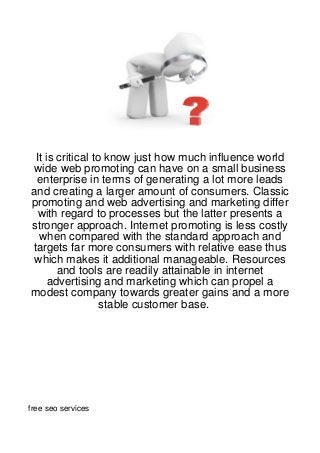 It is critical to know just how much influence world
wide web promoting can have on a small business
 enterprise in terms of generating a lot more leads
and creating a larger amount of consumers. Classic
promoting and web advertising and marketing differ
  with regard to processes but the latter presents a
stronger approach. Internet promoting is less costly
  when compared with the standard approach and
targets far more consumers with relative ease thus
 which makes it additional manageable. Resources
       and tools are readily attainable in internet
     advertising and marketing which can propel a
modest company towards greater gains and a more
                  stable customer base.




free seo services
 