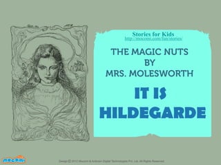 Stories for Kids

http://mocomi.com/fun/stories/

THE MAGIC NUTS
BY
MRS. MOLESWORTH

IT IS
HILDEGARDE
F UN FOR ME!

Design © 2012 Mocomi & Anibrain Digital Technologies Pvt. Ltd. All Rights Reserved.

 