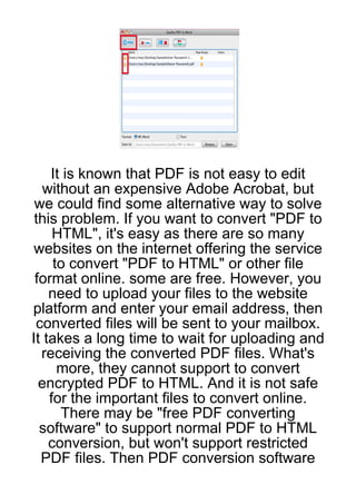 It is known that PDF is not easy to edit
  without an expensive Adobe Acrobat, but
 we could find some alternative way to solve
 this problem. If you want to convert "PDF to
     HTML", it's easy as there are so many
 websites on the internet offering the service
     to convert "PDF to HTML" or other file
 format online. some are free. However, you
    need to upload your files to the website
platform and enter your email address, then
 converted files will be sent to your mailbox.
It takes a long time to wait for uploading and
  receiving the converted PDF files. What's
      more, they cannot support to convert
  encrypted PDF to HTML. And it is not safe
    for the important files to convert online.
      There may be "free PDF converting
  software" to support normal PDF to HTML
    conversion, but won't support restricted
  PDF files. Then PDF conversion software
 