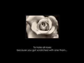 To hate all roses because you got scratched with one thorn...  