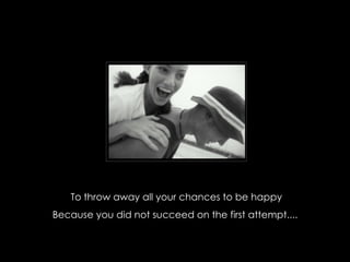 To throw away all your chances to be happy Because you did not succeed on the first attempt....  