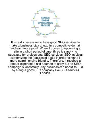 It is really necessary to have good SEO services to
 make a business stay ahead in a competitive domain
 and earn more profit. When it comes to optimising a
      site in a short period of time, three is simply no
substitute for professional SEO services. SEO involves
 customizing the features of a site in order to make it
 more search engine friendly. Therefore, it requires a
 proper experience and acumen to carry out an SEO
campaign successfully. Any business can boost its ROI
   by hiring a good SEO company like SEO services
                           London.




seo service group
 