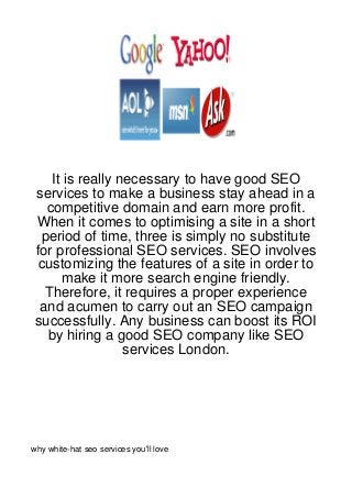 It is really necessary to have good SEO
 services to make a business stay ahead in a
   competitive domain and earn more profit.
 When it comes to optimising a site in a short
  period of time, three is simply no substitute
 for professional SEO services. SEO involves
  customizing the features of a site in order to
       make it more search engine friendly.
   Therefore, it requires a proper experience
  and acumen to carry out an SEO campaign
 successfully. Any business can boost its ROI
   by hiring a good SEO company like SEO
                  services London.




why white-hat seo services you'll love
 