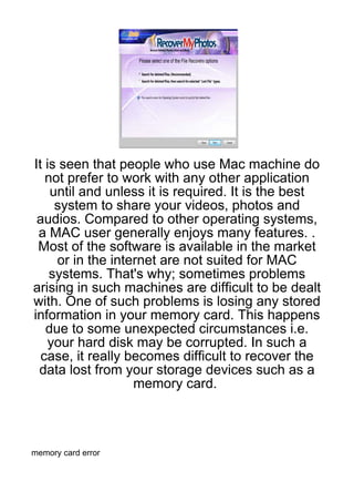 It is seen that people who use Mac machine do
   not prefer to work with any other application
    until and unless it is required. It is the best
     system to share your videos, photos and
 audios. Compared to other operating systems,
 a MAC user generally enjoys many features. .
 Most of the software is available in the market
     or in the internet are not suited for MAC
    systems. That's why; sometimes problems
arising in such machines are difficult to be dealt
with. One of such problems is losing any stored
information in your memory card. This happens
   due to some unexpected circumstances i.e.
    your hard disk may be corrupted. In such a
  case, it really becomes difficult to recover the
 data lost from your storage devices such as a
                   memory card.



memory card error
 