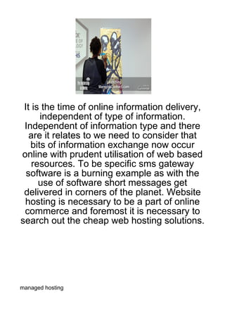 It is the time of online information delivery,
      independent of type of information.
 Independent of information type and there
   are it relates to we need to consider that
   bits of information exchange now occur
online with prudent utilisation of web based
    resources. To be specific sms gateway
  software is a burning example as with the
      use of software short messages get
 delivered in corners of the planet. Website
 hosting is necessary to be a part of online
 commerce and foremost it is necessary to
search out the cheap web hosting solutions.




managed hosting
 