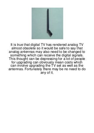 It is true that digital TV has rendered analog TV
  almost obsolete so it would be safe to say that
analog antennas may also need to be changed to
 something which can receive the digital signals.
This thought can be depressing for a lot of people
  for upgrading can obviously mean costs which
 can involve upgrading the TV set as well as the
antennas. Fortunately there may be no need to do
                         any of it.
 
