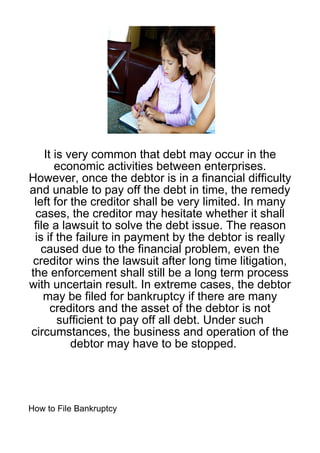 It is very common that debt may occur in the
       economic activities between enterprises.
However, once the debtor is in a financial difficulty
and unable to pay off the debt in time, the remedy
 left for the creditor shall be very limited. In many
 cases, the creditor may hesitate whether it shall
 file a lawsuit to solve the debt issue. The reason
 is if the failure in payment by the debtor is really
   caused due to the financial problem, even the
 creditor wins the lawsuit after long time litigation,
the enforcement shall still be a long term process
with uncertain result. In extreme cases, the debtor
    may be filed for bankruptcy if there are many
      creditors and the asset of the debtor is not
        sufficient to pay off all debt. Under such
circumstances, the business and operation of the
           debtor may have to be stopped.




How to File Bankruptcy
 