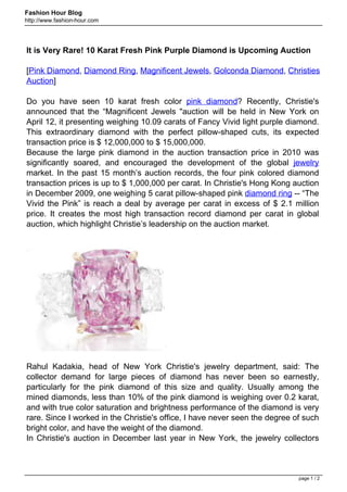 Fashion Hour Blog
http://www.fashion-hour.com




It is Very Rare! 10 Karat Fresh Pink Purple Diamond is Upcoming Auction

[Pink Diamond, Diamond Ring, Magnificent Jewels, Golconda Diamond, Christies
Auction]

Do you have seen 10 karat fresh color pink diamond? Recently, Christie's
announced that the “Magnificent Jewels "auction will be held in New York on
April 12, it presenting weighing 10.09 carats of Fancy Vivid light purple diamond.
This extraordinary diamond with the perfect pillow-shaped cuts, its expected
transaction price is $ 12,000,000 to $ 15,000,000.
Because the large pink diamond in the auction transaction price in 2010 was
significantly soared, and encouraged the development of the global jewelry
market. In the past 15 month’s auction records, the four pink colored diamond
transaction prices is up to $ 1,000,000 per carat. In Christie's Hong Kong auction
in December 2009, one weighing 5 carat pillow-shaped pink diamond ring -- “The
Vivid the Pink” is reach a deal by average per carat in excess of $ 2.1 million
price. It creates the most high transaction record diamond per carat in global
auction, which highlight Christie’s leadership on the auction market.




Rahul Kadakia, head of New York Christie's jewelry department, said: The
collector demand for large pieces of diamond has never been so earnestly,
particularly for the pink diamond of this size and quality. Usually among the
mined diamonds, less than 10% of the pink diamond is weighing over 0.2 karat,
and with true color saturation and brightness performance of the diamond is very
rare. Since I worked in the Christie's office, I have never seen the degree of such
bright color, and have the weight of the diamond.
In Christie's auction in December last year in New York, the jewelry collectors



                                                                             page 1 / 2
 