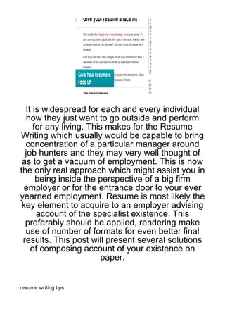 It is widespread for each and every individual
  how they just want to go outside and perform
     for any living. This makes for the Resume
Writing which usually would be capable to bring
  concentration of a particular manager around
  job hunters and they may very well thought of
 as to get a vacuum of employment. This is now
the only real approach which might assist you in
      being inside the perspective of a big firm
  employer or for the entrance door to your ever
yearned employment. Resume is most likely the
 key element to acquire to an employer advising
      account of the specialist existence. This
  preferably should be applied, rendering make
  use of number of formats for even better final
 results. This post will present several solutions
    of composing account of your existence on
                        paper.


resume writing tips
 