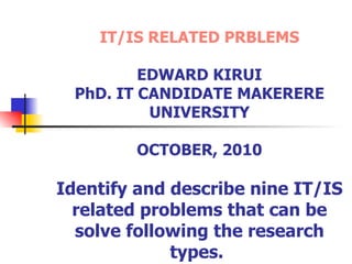 IT/IS RELATED PRBLEMS   EDWARD KIRUI PhD. IT CANDIDATE MAKERERE UNIVERSITY OCTOBER, 2010 Identify and describe nine IT/IS related problems that can be solve following the research types.   
