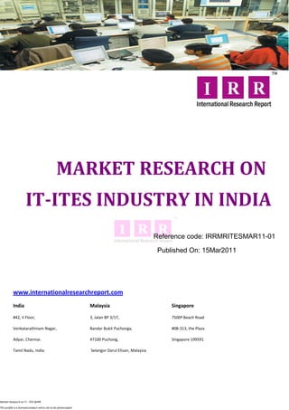 MARKET RESEARCH ON
                      IT-ITES INDUSTRY IN INDIA
                                                                                                   Reference code: IRRMRITESMAR11-01

                                                                                                    Published On: 15Mar2011




           www.internationalresearchreport.com
           India                                                  Malaysia                              Singapore

           #42, II Floor,                                         3, Jalan BP 3/17,                     7500ª Beach Road

           Venkatarathinam Nagar,                                 Bandar Bukit Puchonga,                #08-313, the Plaza

           Adyar, Chennai.                                        47100 Puchong,                        Singapore 199591

           Tamil Nadu, India                                      Selangor Darul Ehsan, Malaysia




Market Research on IT - ITES @IRR

This profile is a licensed product and is not to be photocopied
 