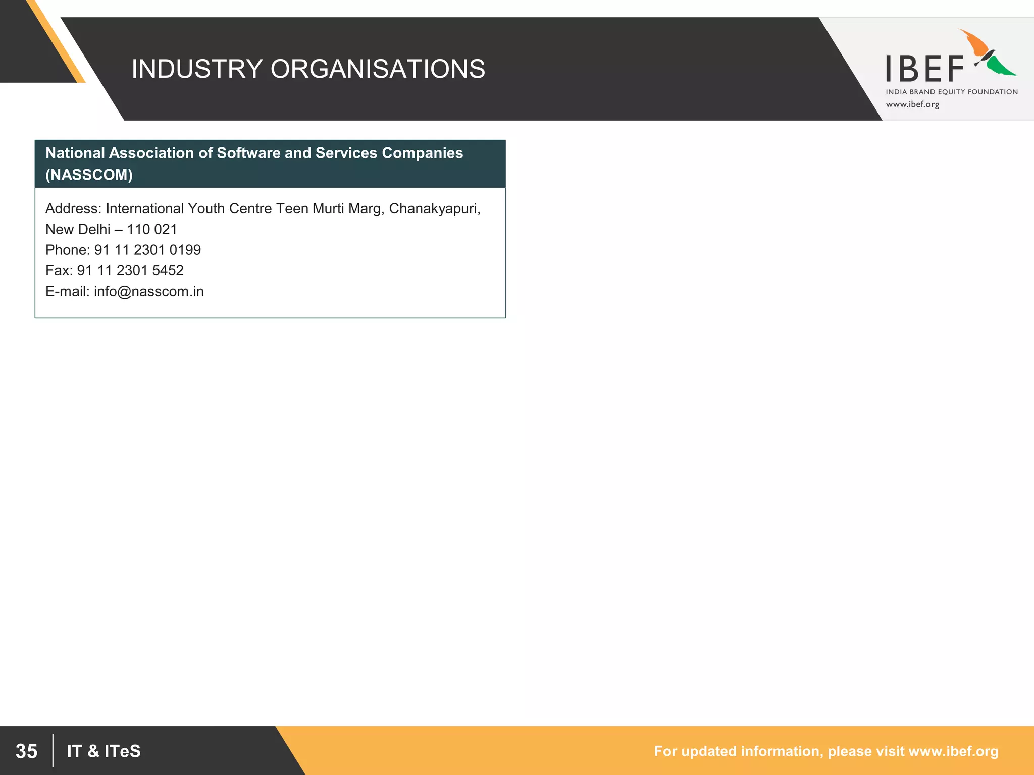 For updated information, please visit www.ibef.orgIT & ITeS35
INDUSTRY ORGANISATIONS
Address: International Youth Centre Teen Murti Marg, Chanakyapuri,
New Delhi – 110 021
Phone: 91 11 2301 0199
Fax: 91 11 2301 5452
E-mail: info@nasscom.in
National Association of Software and Services Companies
(NASSCOM)
 