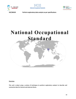 SSC/N8103 Perform exploratory data analysis as per specifications
18
Overview
This unit is about using a variety of techniques to perform exploratory analysis to describe and
summarize data for internal and external clients.
National Occupational
Standard
 