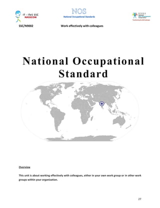 SSC/N9002 Work effectively with colleagues
27
Overview
This unit is about working effectively with colleagues, either in your own work group or in other work
groups within your organization.
National Occupational
Standard
 