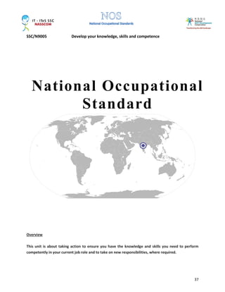 SSC/N9005 Develop your knowledge, skills and competence
37
Overview
This unit is about taking action to ensure you have the knowledge and skills you need to perform
competently in your current job role and to take on new responsibilities, where required.
National Occupational
Standard
 