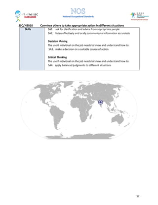 SSC/N9010 Convince others to take appropriate action in different situations
52
Skills SA1. ask for clarification and advice from appropriate people
SA2. listen effectively and orally communicate information accurately
Decision Making
The user/ individual on the job needs to know and understand how to:
SA3. make a decision on a suitable course of action
Critical Thinking
The user/ individual on the job needs to know and understand how to:
SA4. apply balanced judgments to different situations
 
