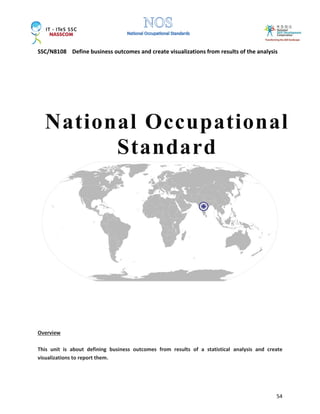 SSC/N8108 Define business outcomes and create visualizations from results of the analysis
54
Overview
This unit is about defining business outcomes from results of a statistical analysis and create
visualizations to report them.
National Occupational
Standard
 