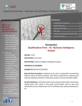1
Introduction
Qualifications Pack – AI - Business Intelligence
Analyst
(Elective – Visualizations)
Contents
1. Introduction and Contacts..…………………….…P.1
2. Qualifications Pack……….……........................P.2
3. Glossary of Key Terms …………………………...…P.4
4. NOS Units……………………..…….………………….…P.6
5. Annexure: Nomenclature for QP & NOS…..P.59
6. Assessment Criteria………………....................P.61➢ NOS describe
what individuals
need to do, know
and understand in
order to carry out
a particular job
role or function
➢ NOS are
performance
standards that
individuals must
achieve when
carrying out
functions in the
workplace,
together with
specifications of
the underpinning
knowledge and
understanding
IT-ITeS SSC NASSCOM
Plot No-7,8,9 & 10,
Sector 126,Noida,UP,
Noida -201303
Phone No:0120-4990172
E-mail: ssc@nasscom.in
SECTOR: IT-ITeS
SUB-SECTOR: Future Skills
OCCUPATION: Artificial Intelligence & Big Data Analytics
REFERENCE ID: SSC/Q8102
ALIGNED TO: NCO-2015/2120.0501
Brief Job Role Description: Individuals at this job are responsible for performing
different aspects of Business Analysis. S/he will be responsible for importing and
preprocessing data and perform exploratory analysis to derive actionable insights.
Personal Attributes: A BI analyst needs to have strong analytical skills and problem
solving ability. S/he needs to have good communication skills to work with
stakeholders across multiple teams such as marketing, sales, product development,
etc.
QUALIFICATIONS PACK – NATIONAL OCCUPATIONAL STANDARDS FOR IT-BPM INDUSTRY
 