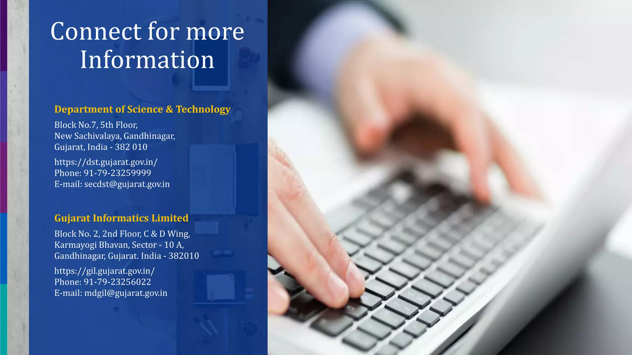19
Connect for more
Information
Department of Science & Technology
Block No.7, 5th Floor,
New Sachivalaya, Gandhinagar,
Gujarat, India - 382 010
https://dst.gujarat.gov.in/
Phone: 91-79-23259999
E-mail: secdst@gujarat.gov.in
Gujarat Informatics Limited
Block No. 2, 2nd Floor, C & D Wing,
Karmayogi Bhavan, Sector - 10 A,
Gandhinagar, Gujarat. India - 382010
https://gil.gujarat.gov.in/
Phone: 91-79-23256022
E-mail: mdgil@gujarat.gov.in
 
