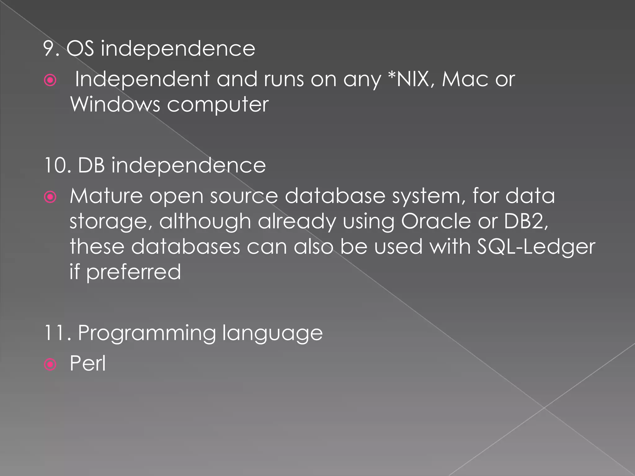 9. OS independence
 Independent and runs on any *NIX, Mac or
   Windows computer

10. DB independence
 Mature open source database system, for data
   storage, although already using Oracle or DB2,
   these databases can also be used with SQL-Ledger
   if preferred

11. Programming language
 Perl
 