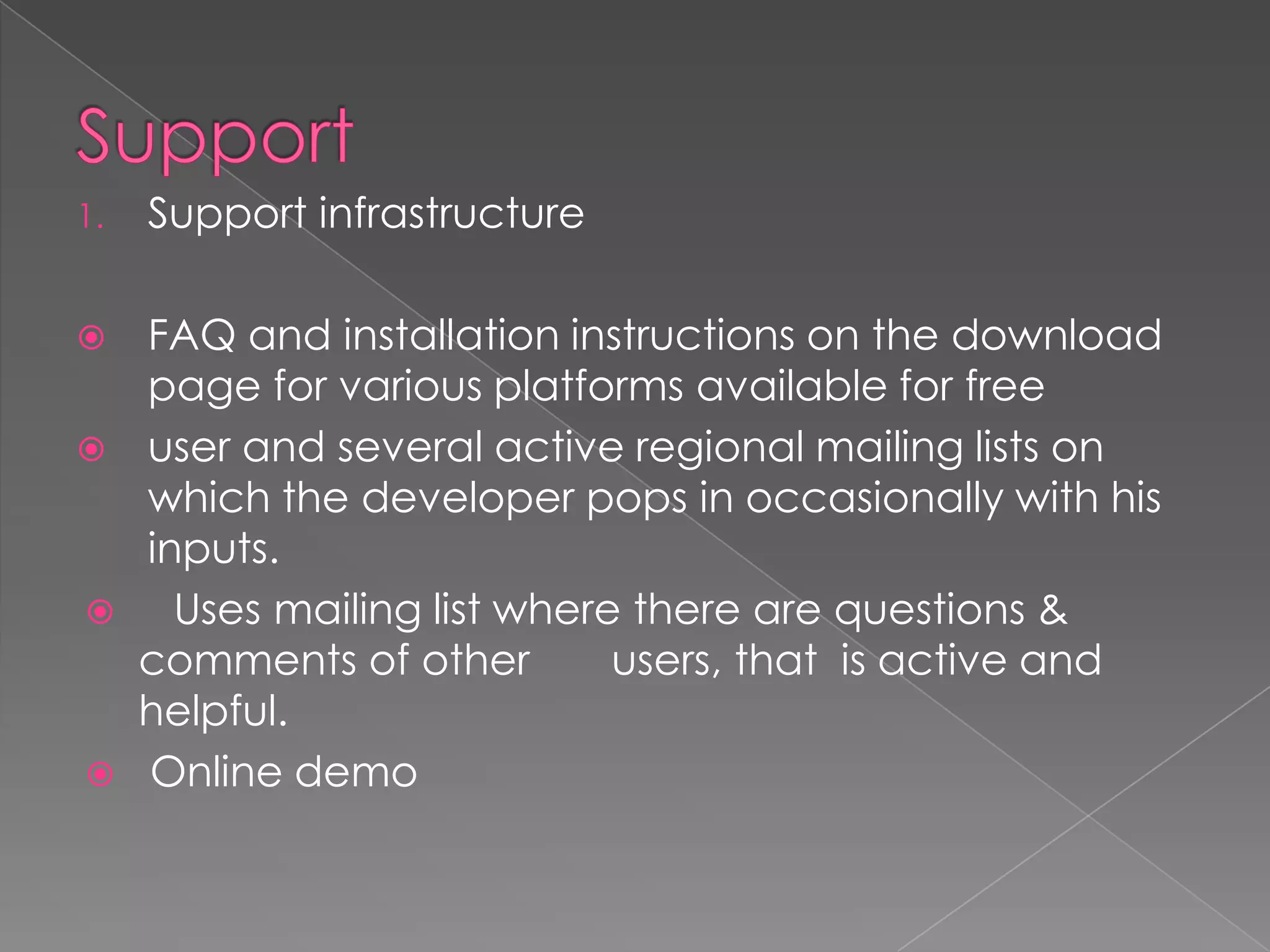 1.   Support infrastructure

 FAQ and installation instructions on the download
  page for various platforms available for free
 user and several active regional mailing lists on
  which the developer pops in occasionally with his
  inputs.
   Uses mailing list where there are questions &
  comments of other        users, that is active and
  helpful.
 Online demo
 