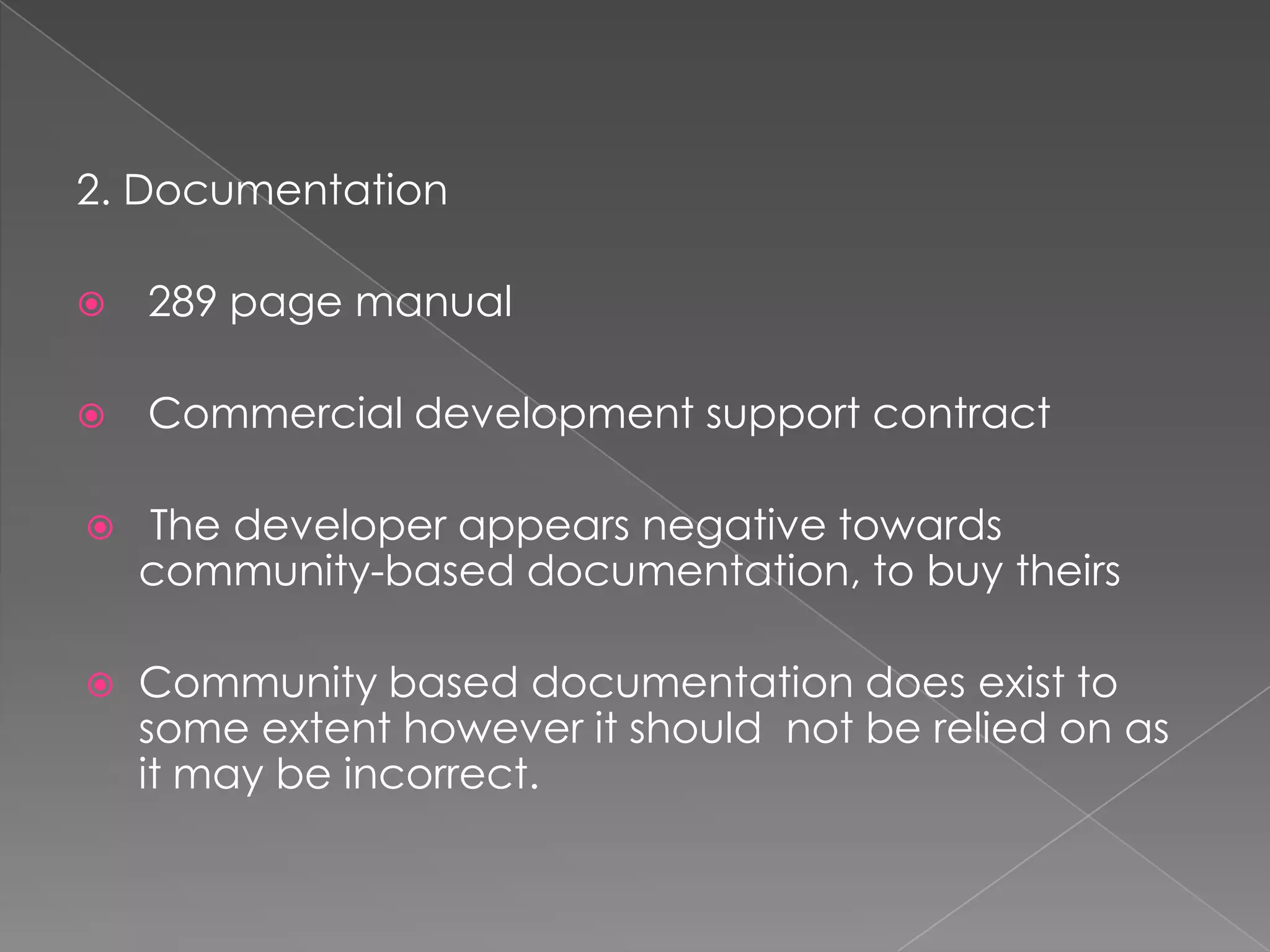 2. Documentation

   289 page manual

   Commercial development support contract

   The developer appears negative towards
    community-based documentation, to buy theirs

   Community based documentation does exist to
    some extent however it should not be relied on as
    it may be incorrect.
 
