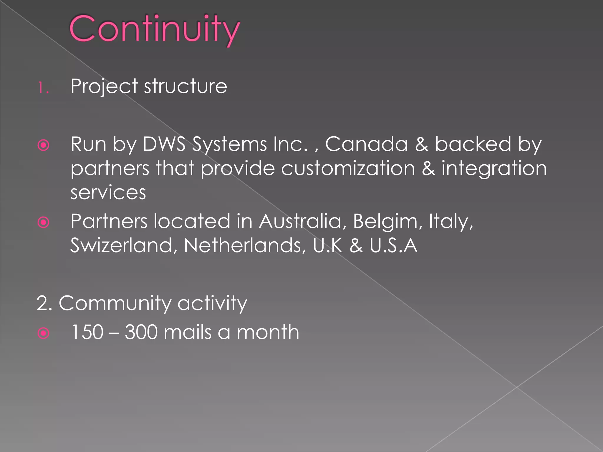 1.   Project structure

    Run by DWS Systems Inc. , Canada & backed by
     partners that provide customization & integration
     services
    Partners located in Australia, Belgim, Italy,
     Swizerland, Netherlands, U.K & U.S.A

2. Community activity
 150 – 300 mails a month
 
