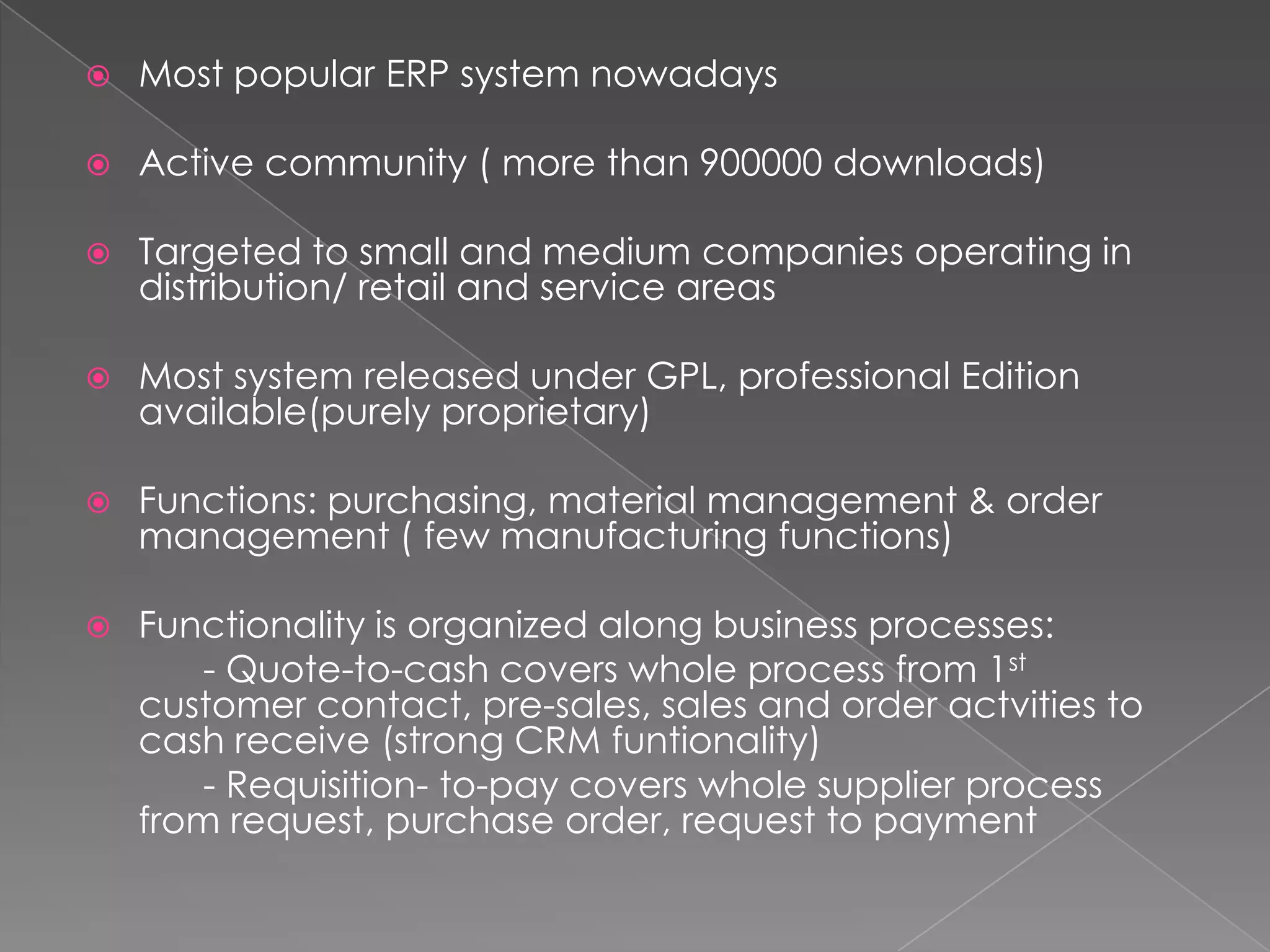    Most popular ERP system nowadays

   Active community ( more than 900000 downloads)

   Targeted to small and medium companies operating in
    distribution/ retail and service areas

   Most system released under GPL, professional Edition
    available(purely proprietary)

   Functions: purchasing, material management & order
    management ( few manufacturing functions)

   Functionality is organized along business processes:
        - Quote-to-cash covers whole process from 1st
    customer contact, pre-sales, sales and order actvities to
    cash receive (strong CRM funtionality)
        - Requisition- to-pay covers whole supplier process
    from request, purchase order, request to payment
 