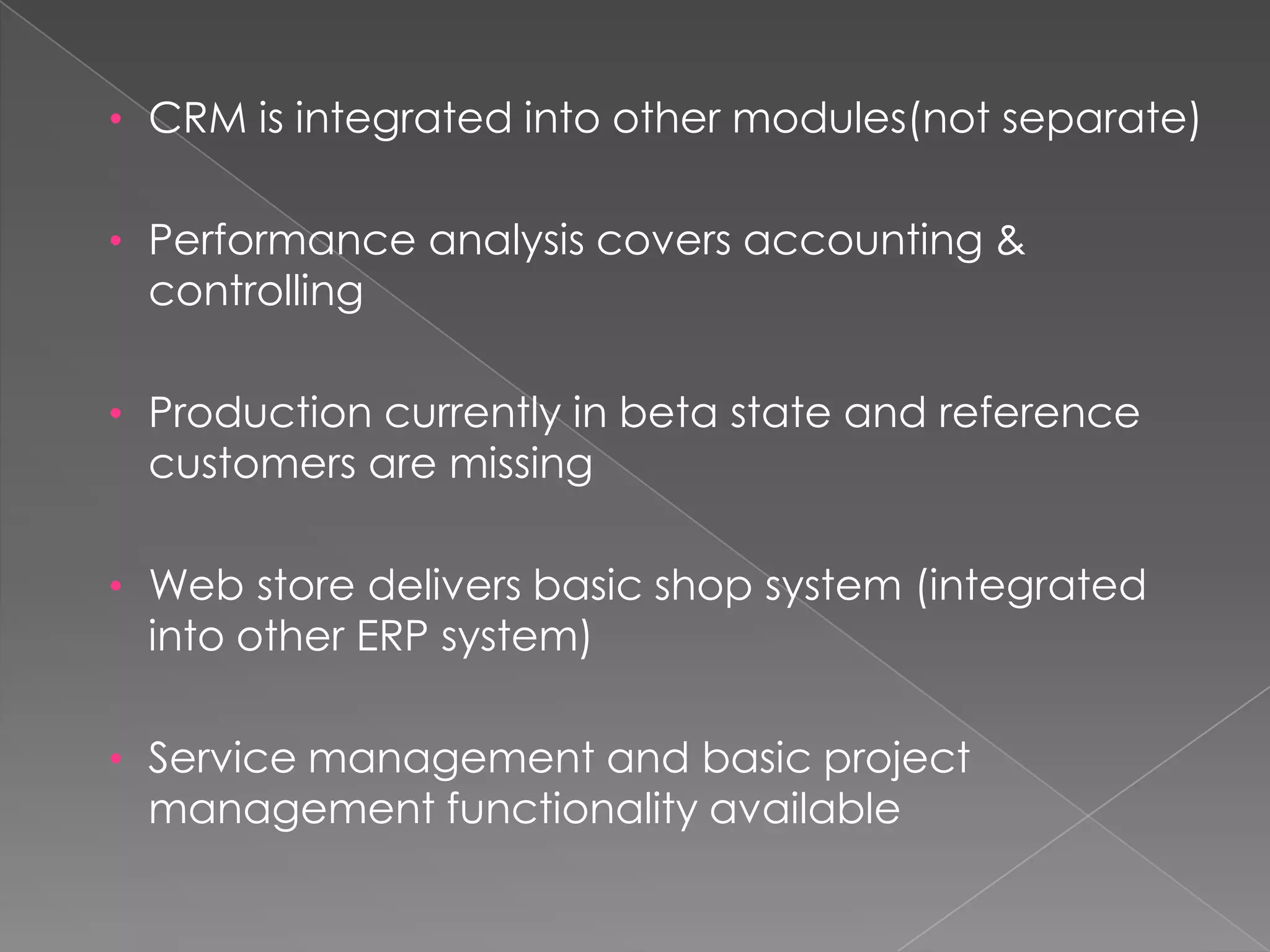 • CRM is integrated into other modules(not separate)


• Performance analysis covers accounting &
 controlling

• Production currently in beta state and reference
 customers are missing

• Web store delivers basic shop system (integrated
 into other ERP system)

• Service management and basic project
 management functionality available
 