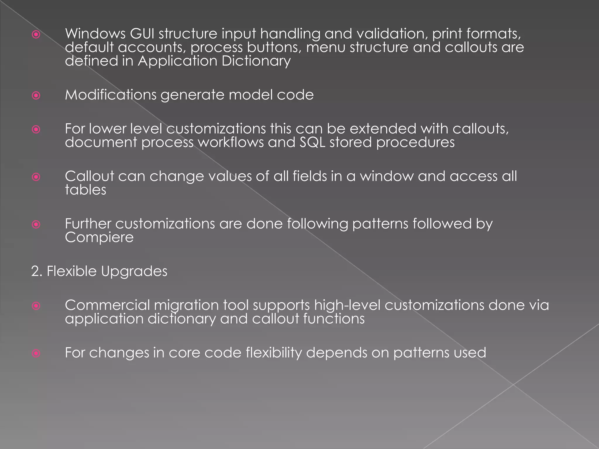    Windows GUI structure input handling and validation, print formats,
    default accounts, process buttons, menu structure and callouts are
    defined in Application Dictionary

   Modifications generate model code

   For lower level customizations this can be extended with callouts,
    document process workflows and SQL stored procedures

   Callout can change values of all fields in a window and access all
    tables

   Further customizations are done following patterns followed by
    Compiere

2. Flexible Upgrades

   Commercial migration tool supports high-level customizations done via
    application dictionary and callout functions

   For changes in core code flexibility depends on patterns used
 