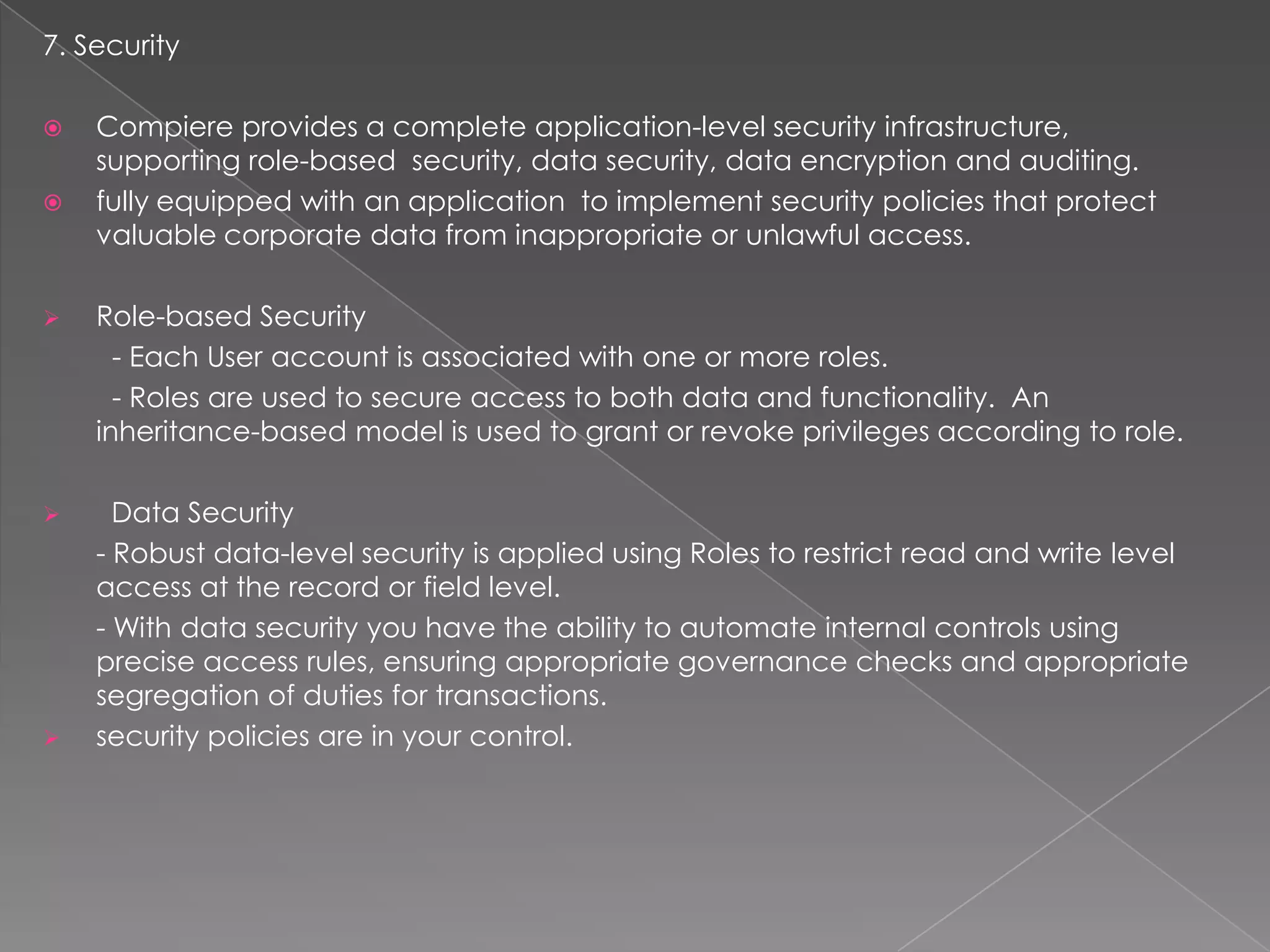 7. Security

   Compiere provides a complete application-level security infrastructure,
    supporting role-based security, data security, data encryption and auditing.
   fully equipped with an application to implement security policies that protect
    valuable corporate data from inappropriate or unlawful access.

   Role-based Security
      - Each User account is associated with one or more roles.
      - Roles are used to secure access to both data and functionality. An
    inheritance-based model is used to grant or revoke privileges according to role.

     Data Security
    - Robust data-level security is applied using Roles to restrict read and write level
    access at the record or field level.
    - With data security you have the ability to automate internal controls using
    precise access rules, ensuring appropriate governance checks and appropriate
    segregation of duties for transactions.
   security policies are in your control.
 