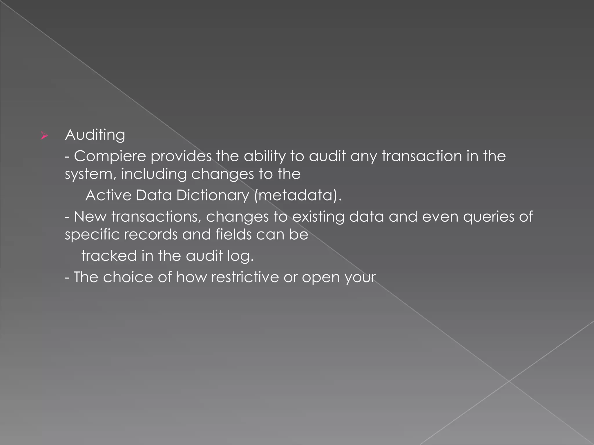    Auditing
    - Compiere provides the ability to audit any transaction in the
    system, including changes to the
        Active Data Dictionary (metadata).
    - New transactions, changes to existing data and even queries of
    specific records and fields can be
       tracked in the audit log.
    - The choice of how restrictive or open your
 