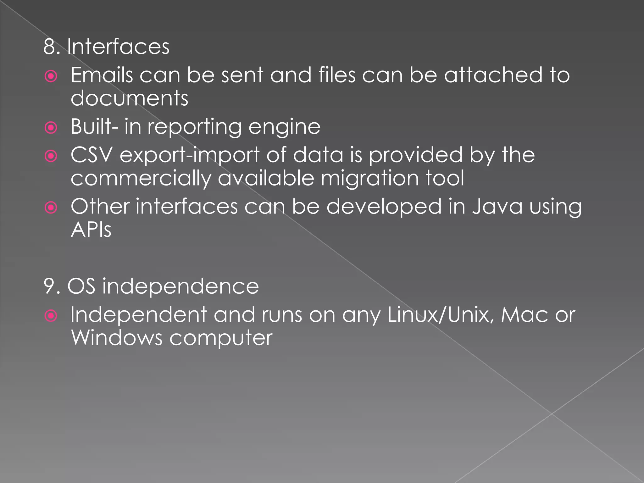 8. Interfaces
 Emails can be sent and files can be attached to
    documents
 Built- in reporting engine
 CSV export-import of data is provided by the
    commercially available migration tool
 Other interfaces can be developed in Java using
    APIs

9. OS independence
 Independent and runs on any Linux/Unix, Mac or
   Windows computer
 