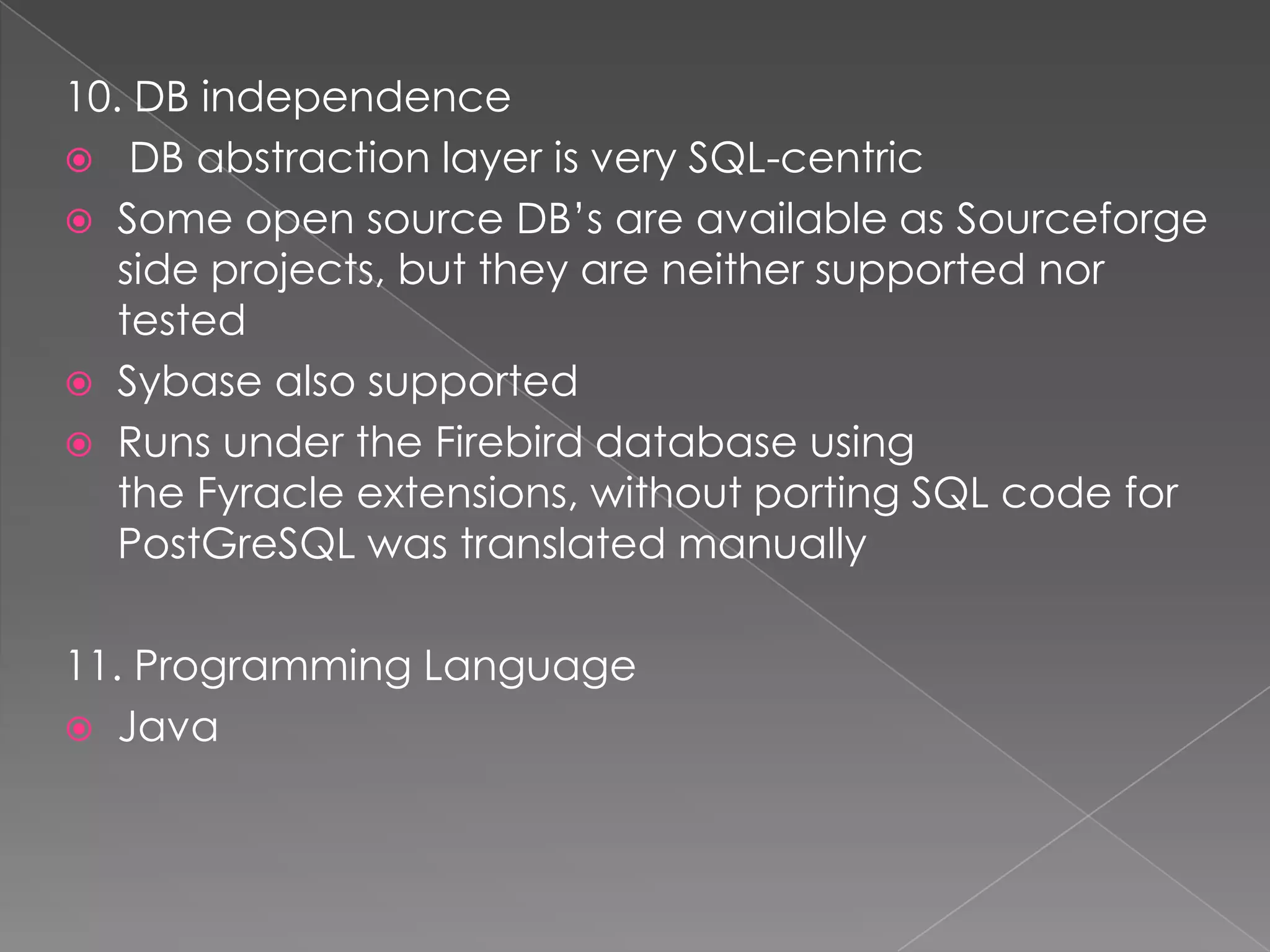 10. DB independence
 DB abstraction layer is very SQL-centric
 Some open source DB’s are available as Sourceforge
   side projects, but they are neither supported nor
   tested
 Sybase also supported
 Runs under the Firebird database using
   the Fyracle extensions, without porting SQL code for
   PostGreSQL was translated manually

11. Programming Language
 Java
 