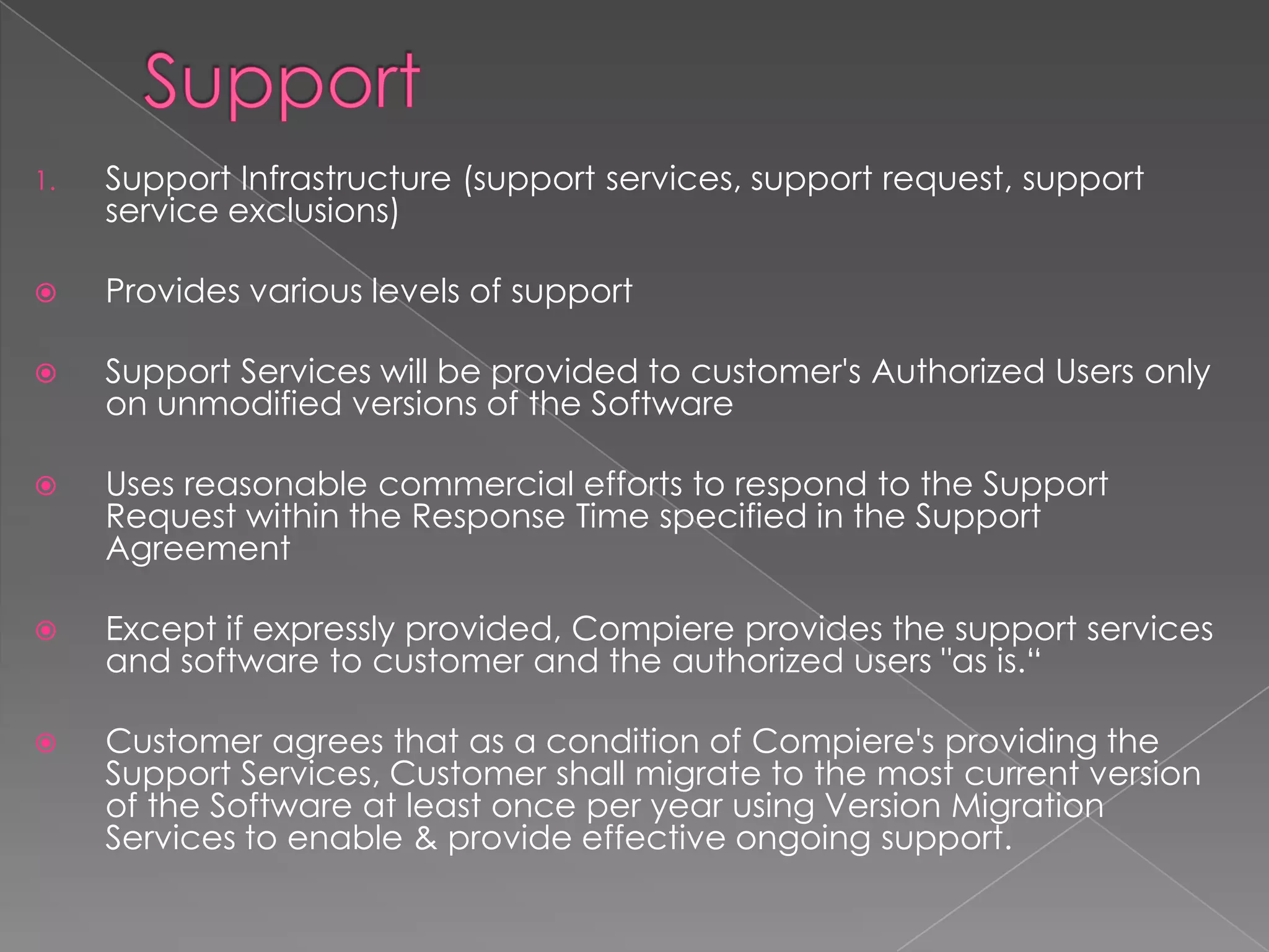 1.   Support Infrastructure (support services, support request, support
     service exclusions)

    Provides various levels of support

    Support Services will be provided to customer's Authorized Users only
     on unmodified versions of the Software

    Uses reasonable commercial efforts to respond to the Support
     Request within the Response Time specified in the Support
     Agreement

    Except if expressly provided, Compiere provides the support services
     and software to customer and the authorized users "as is.“

    Customer agrees that as a condition of Compiere's providing the
     Support Services, Customer shall migrate to the most current version
     of the Software at least once per year using Version Migration
     Services to enable & provide effective ongoing support.
 