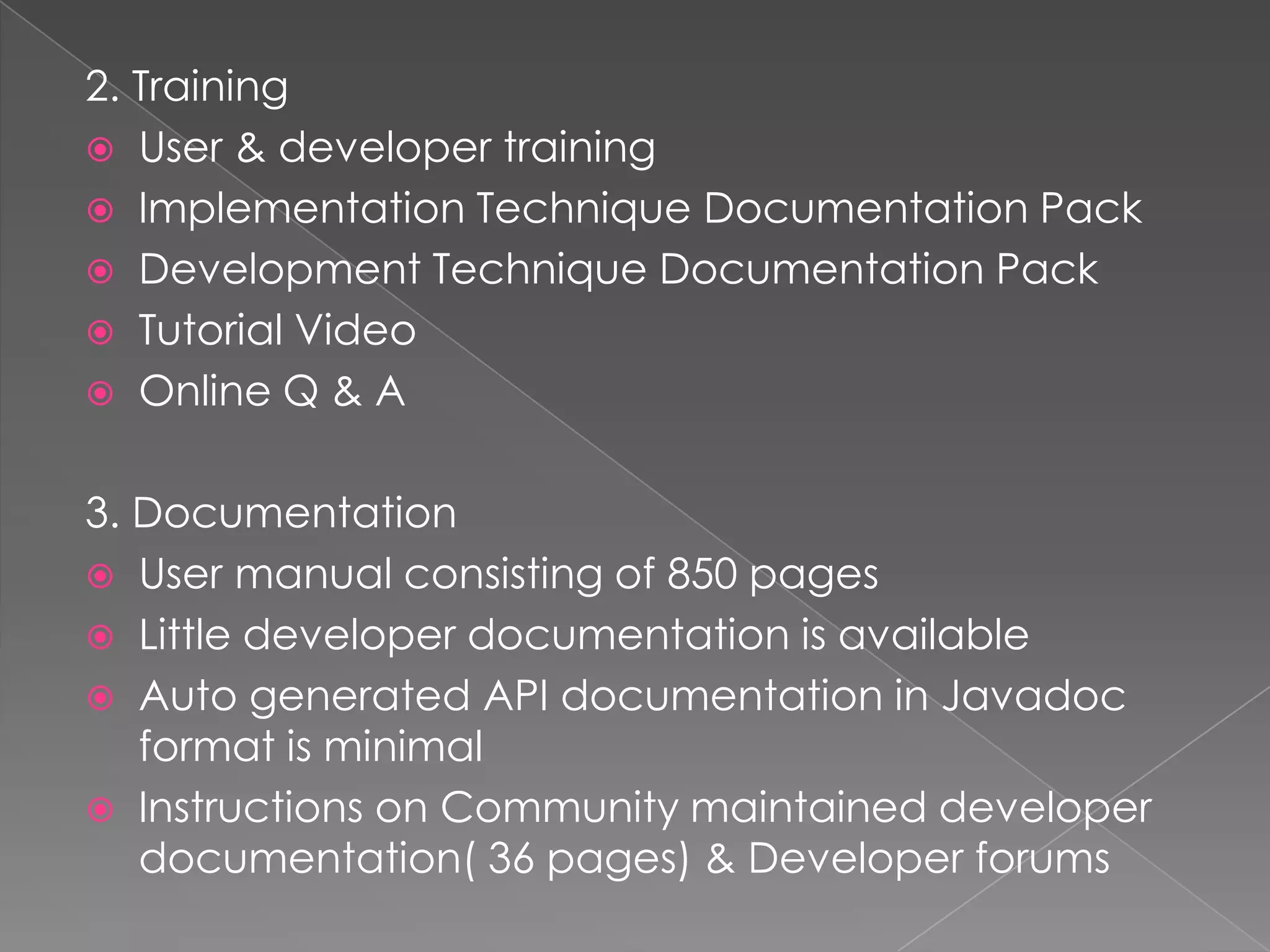 2. Training
 User & developer training
 Implementation Technique Documentation Pack
 Development Technique Documentation Pack
 Tutorial Video
 Online Q & A


3. Documentation
 User manual consisting of 850 pages
 Little developer documentation is available
 Auto generated API documentation in Javadoc
   format is minimal
 Instructions on Community maintained developer
   documentation( 36 pages) & Developer forums
 