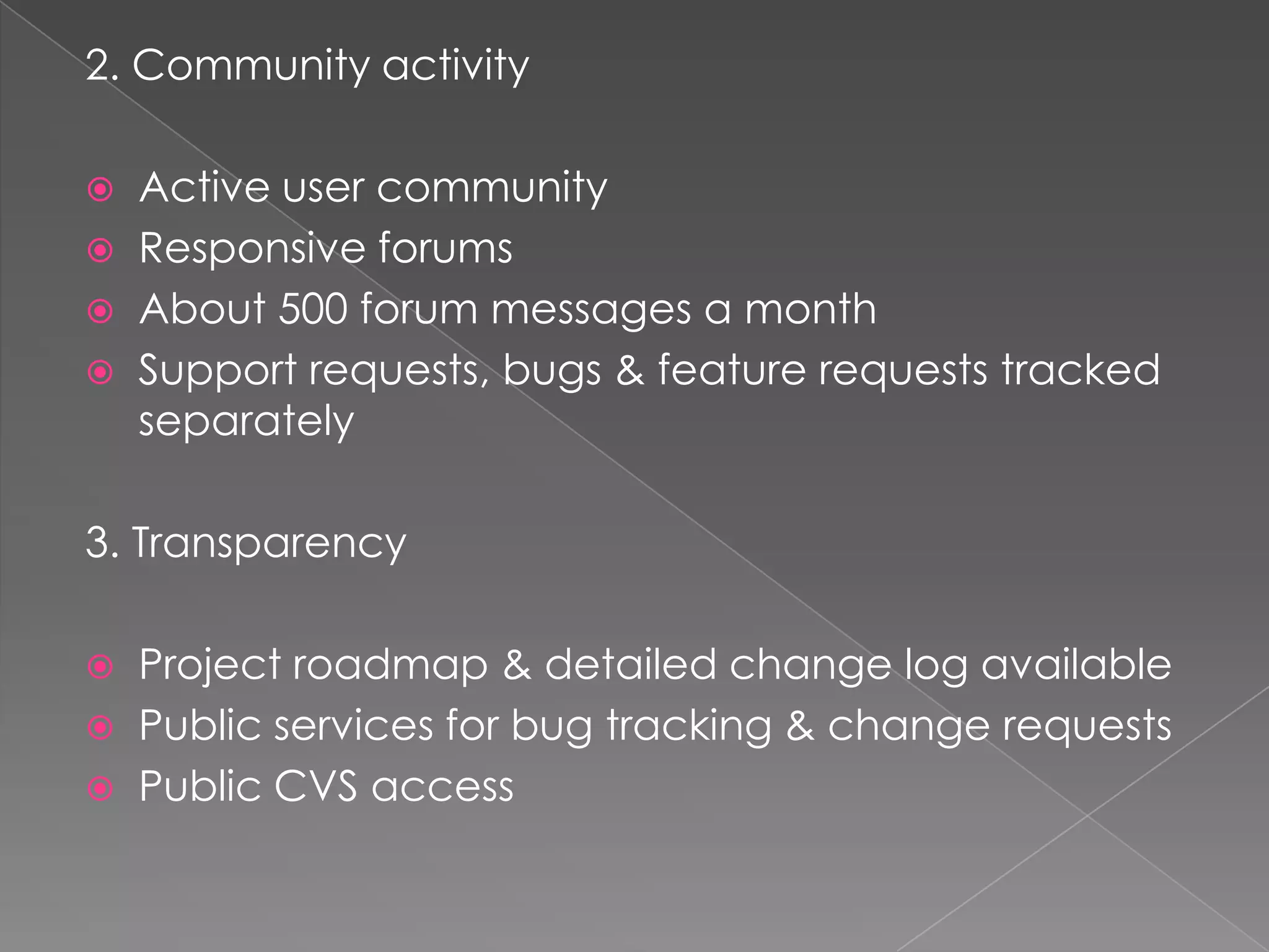 2. Community activity

   Active user community
   Responsive forums
   About 500 forum messages a month
   Support requests, bugs & feature requests tracked
    separately

3. Transparency

   Project roadmap & detailed change log available
   Public services for bug tracking & change requests
   Public CVS access
 