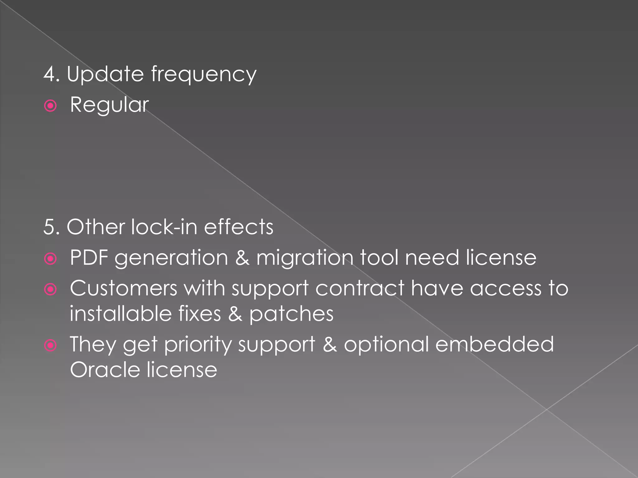 4. Update frequency
 Regular




5. Other lock-in effects
 PDF generation & migration tool need license
 Customers with support contract have access to
   installable fixes & patches
 They get priority support & optional embedded
   Oracle license
 