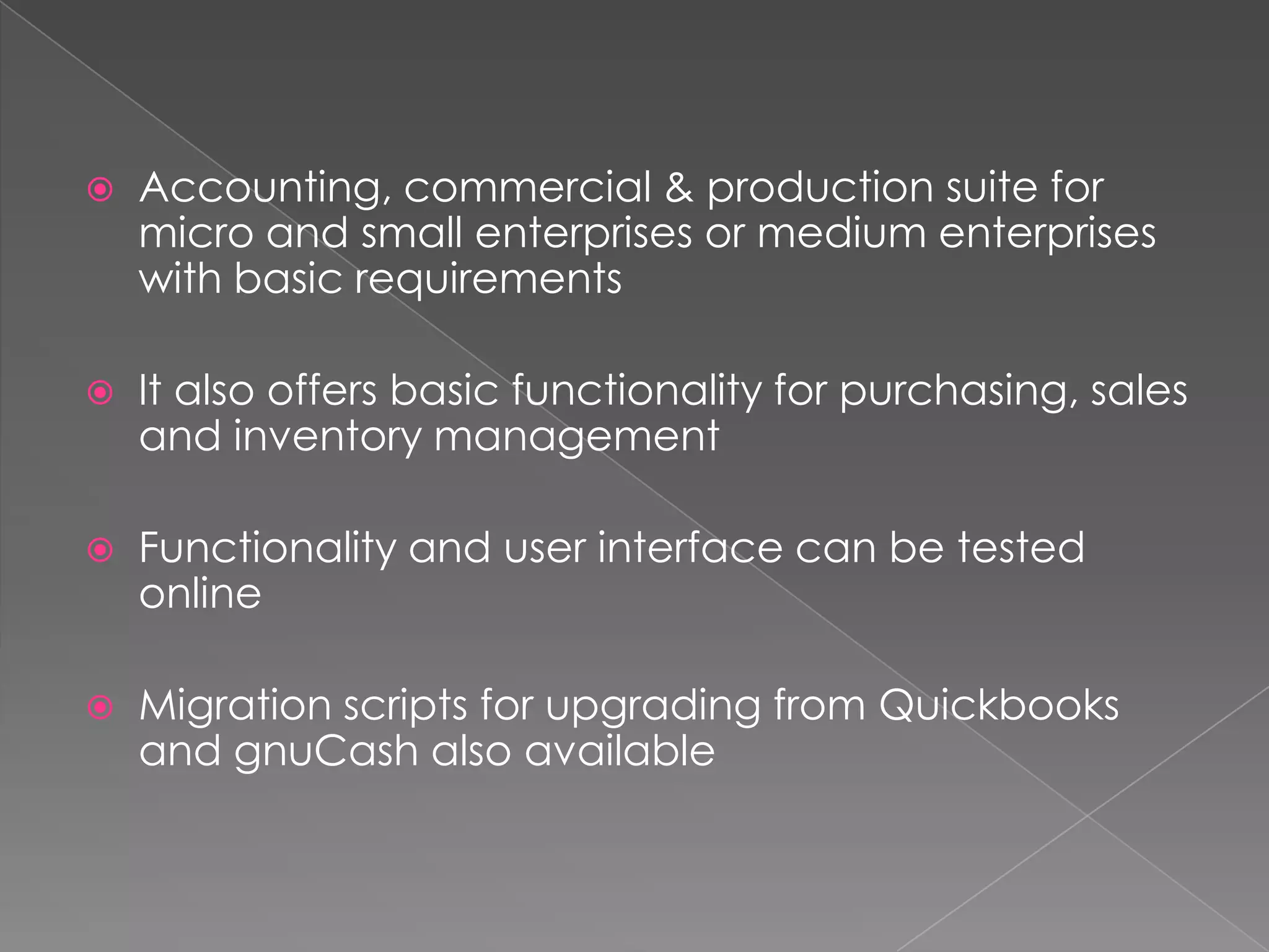    Accounting, commercial & production suite for
    micro and small enterprises or medium enterprises
    with basic requirements

   It also offers basic functionality for purchasing, sales
    and inventory management

   Functionality and user interface can be tested
    online

   Migration scripts for upgrading from Quickbooks
    and gnuCash also available
 