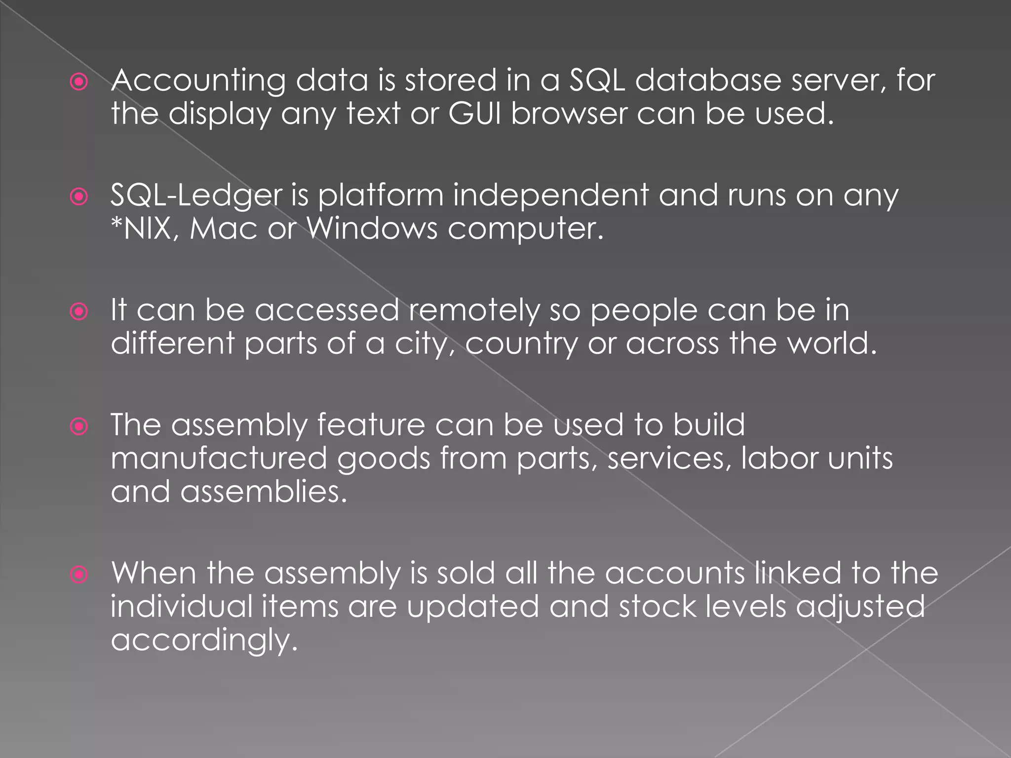    Accounting data is stored in a SQL database server, for
    the display any text or GUI browser can be used.

   SQL-Ledger is platform independent and runs on any
    *NIX, Mac or Windows computer.

   It can be accessed remotely so people can be in
    different parts of a city, country or across the world.

   The assembly feature can be used to build
    manufactured goods from parts, services, labor units
    and assemblies.

   When the assembly is sold all the accounts linked to the
    individual items are updated and stock levels adjusted
    accordingly.
 