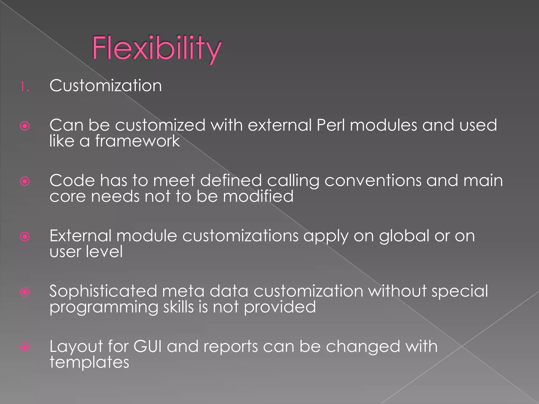 1.   Customization

    Can be customized with external Perl modules and used
     like a framework

    Code has to meet defined calling conventions and main
     core needs not to be modified

    External module customizations apply on global or on
     user level

    Sophisticated meta data customization without special
     programming skills is not provided

    Layout for GUI and reports can be changed with
     templates
 
