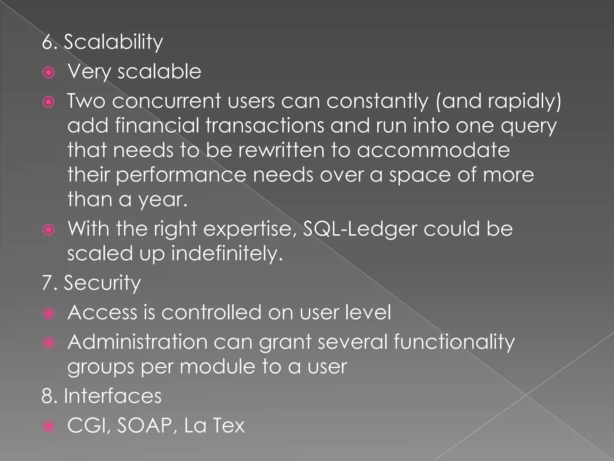 6. Scalability
 Very scalable
 Two concurrent users can constantly (and rapidly)
    add financial transactions and run into one query
    that needs to be rewritten to accommodate
    their performance needs over a space of more
    than a year.
 With the right expertise, SQL-Ledger could be
    scaled up indefinitely.
7. Security
 Access is controlled on user level
 Administration can grant several functionality
    groups per module to a user
8. Interfaces
 CGI, SOAP, La Tex
 