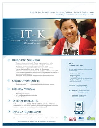 King George International Business College - Canada Tesol Centre
                                                                                                                                         E ducat ing Tomor row’s Glob al Pro fessional s




                                           IT-K
                Interpreting & Translation - Korean
                                                 - Diploma Program -




                    KGIBC-CTC Advantage
                           • Designed to educate individuals who may be pursuing a career in the                                                         IT-K
                             international business sector or translator / interpreter professions
                                                                                                                                                         (8 weeks in class)
                           • Translation and interpreting exercise in presentation format
                           • Gain insight and deeper understanding of language in social context
                           • One-on-one counseling to discuss progress and performance                                                                   In order to gain conﬁdence in interpreting
                           • Instructors with extensive experience in the translation and interpretation ﬁeld                                            and translation...
                           • Graduates will obtain the basic skills necessary to begin working in the ﬁelds of
                             interpretation and translation                                                                                              - Fundamentals of Translation
                           • Add weight to your resume for many business or educational purposes                                                           and Interpretation
                                                                                                                                                         - Vocabulary Expansion
                                                                                                                                                         - Listening and Speaking for Interpretation
                                                                                                                                                         - Reading and Writing for Translation
                    Career Opportunities                                                                                                                 - Simulation Exercises
                           • Translators & interpreters • International business careers
                           • Publication careers        • Government oﬃce & administrative positions
                                                                                                                                                         LEADING TO: Interpreting and
                                                                                                                                                                     Translation Diploma
                                                                                                                                                                   




                    Diploma Program
                                                                                                                                                         YOUR GOAL: Use language skills to
                           •   1.8 months                                                                                                                          advance your career
                           •   8 week diploma program
                           •   26.5 hours per week Monday to Friday                                                                                         * Available at KGIBC-CTC
                           •   In class: 212 hours                                                                                                             Vancouver & Toronto


                     Entry Requirements
                        Students must have either TOEFL: CBT 173 / PBT 500 / iBT 61 or TOEIC: 650 or
                        completed level 4 at KGIC or any recognized international English language equivalency
                        test score or a pass on our entrance exam. An interview is required.



                     Diploma Requirements
                        70% average upon successful completion of all modules.

                        * For current fee information and start dates, please see our fee information and start dates sheet, or visit our website.


                                 Contact information: T: 604-683-7528 W: www.kgibc.ca E: info@kgibc.ca

* In form ation i s subj ec t to ch ange
 