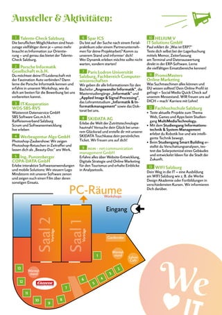 1 Talente-Check Salzburg
Die beruflichen Möglichkeiten sind heut-
zutage vielfältiger denn je – umso mehr
braucht es Information zur Orientie-
rung – und genau das bietet der Talente-
Check Salzburg.
2 Porsche Informatik
Gesellschaft m.b.H.
Du möchtest deine IT-Leidenschaft mit
der Faszination Auto verbinden? Dann
lerne die Porsche Informatik kennen und
erfahre in unserem Workshop, wie du
dich am besten für die Bewerbung bei uns
vorbereiten kannst.
3 IT-Kooperation
WDS-SBS-RVS
Wüstenrot Datenservice GmbH
SBS Software Ges.m.b.H.
Raiffeisenverband Salzburg
Scrum und Softwareentwicklung
live erleben
4 Werbeagentur Algo GmbH
Photoshop-Zaubershow: Wir zeigen
Photoshop-Retuschen in Zeitraffer und
lassen dich als „Beauty-Doc“ ans Werk.
5 Ing. Punzenberger
COPA-DATA GmbH
Erlebe interaktive Softwareanwendungen
und mobile Solutions: Wir steuern Lego
Mindstorm mit unserer Software zenon
und zeigen euch einen Film über deren
sonstigen Einsatz.
6 Spar ICS
Du bist auf der Suche nach einem Ferial-
praktikum oder einem Partnerunterneh-
men für deine Projektarbeit? Komm zu
unserem Stand und informier‘ dich!
Wer Dynamik erleben möchte sollte nicht
warten, sondern starten!
7 Paris Lodron Universität
Salzburg, Fachbereich Computer-
wissenschaften
Wir geben dir alle Informationen für den
Bachelor „Angewandte Informatik“, die
Masterstudiengänge „Informatik“ und
„Applied Image & Signal Processing“,
das Lehramtstudium „Informatik & In-
formatikmanagement“ sowie das Dok-
torat bei uns.
8 SKIDATA AG
Erlebe die Welt der Zutrittstechnologie
hautnah! Versuche dein Glück bei unse-
rem Glücksrad und erstelle dir mit unserer
SKIDATA Touchkassa dein persönliches
Ticket. Wir freuen uns auf dich!
9 ncm - net communication
management GmbH
Erfahre alles über Website-Entwicklung,
Digitale Strategie und Online Marketing
für den Tourismus und erhalte Einblicke
in Analysetools.
10 HELIUM V
IT-Solutions GmbH
Paul erklärt dir „Was ist ERP?“
Teste dich selbst bei der Lagerbuchung
mittels Memor, Zeiterfassung
am Terminal und Datenauswertung
direkt in der ERP-Software. Lerne
die vielfältigen Einsatzbereiche kennen!
11 PromoMasters
Online Marketing
Was Suchmaschinen alles können und
DU wissen solltest! Dein Online Profil ist
gefragt – Social Media Quick Check auf
unserem Messestand. WIR freuen uns auf
DICH – mach‘ Karriere mit Lehre!
12 Fachhochschule Salzburg
•	 Teste aktuelle Projekte zum Thema
Web, Games und Apps beim Studien-
gang MultiMediaTechnology.
•	 Mit dem Studiengang Informations-
technik & System-Management
erlebst du Robotik live und wie intelli-
gente Technik bewegt.
•	 Beim Studiengang Smart Building er-
stellst du Verschattungsanalysen, tes-
test das Solarpotenizal eines Gebäudes
und entwickelst Ideen für die Stadt der
Zukunft.
13 WIFI Salzburg
Dein Weg in die IT – eine Ausbildung
am WIFI Salzburg wie z. B. die Werbe
Design Akademie oder Fortbildungen in
verschiedensten Kursen. Wir informieren
Dich darüber.
Aussteller & Aktivitäten:
Saal2
Saal1
PC-Räume
Eingang
2
3
4
5
6
7
8
1
9
11
12
13
Garderobe
Würstel-
stand
Würstel-
stand
Workshops
Vorträge
Vorträge
10
Lehrer
Café
 