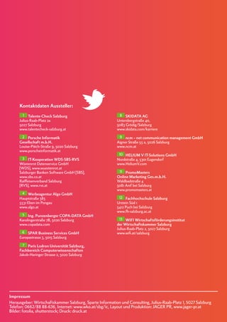 Impressum
Herausgeber: Wirtschaftskammer Salzburg, Sparte Information und Consulting, Julius-Raab-Platz 1, 5027 Salzburg
Telefon: 0662/88 88-636, Internet: www.wko.at/sbg/ic, Layout und Produktion: JAGER PR, www.jager-pr.at
Bilder: fotolia, shutterstock; Druck: druck.at
1 Talente-Check Salzburg
Julius-Raab-Platz 2a
5027 Salzburg
www.talentecheck-salzburg.at
2 Porsche Informatik
Gesellschaft m.b.H.
Louise-Piëch-Straße 9, 5020 Salzburg
www.porscheinformatik.at
3 IT-Kooperation WDS-SBS-RVS
Wüstenrot Datenservice GmbH
[WDS], www.wuestenrot.at
Salzburger Banken Software GmbH [SBS],
www.sbs.co.at
Raiffeisenverband Salzburg
[RVS], www.rvs.at
4 Werbeagentur Algo GmbH
Hauptstraße 385
5531 Eben im Pongau
www.algo.at
5 Ing. Punzenberger COPA-DATA GmbH
Karolingerstraße 7B, 5020 Salzburg
www.copadata.com
6 SPAR Business Services GmbH
Europastrasse 3, 5015 Salzburg
7 Paris Lodron Universität Salzburg,
Fachbereich Computerwissenschaften
Jakob-Haringer-Strasse 2, 5020 Salzburg
8 SKIDATA AG
Untersbergstraße 40,
5083 Grödig/Salzburg
www.skidata.com/karriere
9 ncm – net communication management GmbH
Aigner Straße 55 a, 5026 Salzburg
www.ncm.at
10 HELIUM V IT-Solutions GmbH
Nordstraße 4, 5301 Eugendorf
www.HeliumV.com
11 PromoMasters
Online Marketing Ges.m.b.H.
Waldbadstraße 4
5081 Anif bei Salzburg
www.promomasters.at
12 Fachhochschule Salzburg
Urstein Süd 1
5412 Puch bei Salzburg
www.fh-salzburg.ac.at
13 WIFI Wirtschaftsförderungsinstitut
der Wirtschaftskammer Salzburg
Julius-Raab-Platz 2, 5027 Salzburg
www.wifi.at/salzburg
Kontaktdaten Aussteller:
 