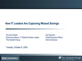How IT Leaders Are Capturing Missed Savings Honorio Padrón  Executive Advisor, IT Global Practice Leader The Hackett Group Tuesday, October 6, 2009 Carl Guarino Chief Executive Officer ICG Commerce 